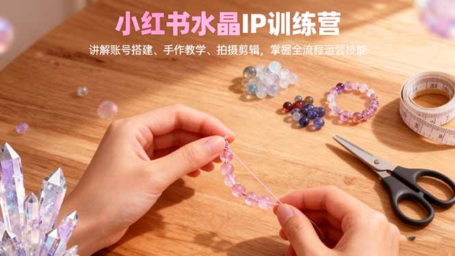 『精品课程』小红书水晶IP训练营,讲解账号搭建、手作教学、拍摄剪辑,全流程运营技能-智扬星海