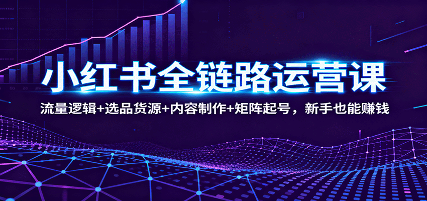 『精品课程』小红书全链路运营课：流量逻辑+选品货源+内容制作+矩阵起号，新手也能赚钱-智扬星海