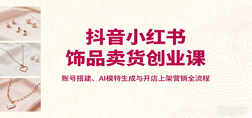 『精品课程』抖音小红书饰品卖货创业课,账号搭建、AI模特生成与开店上架营销全流程-智扬星海