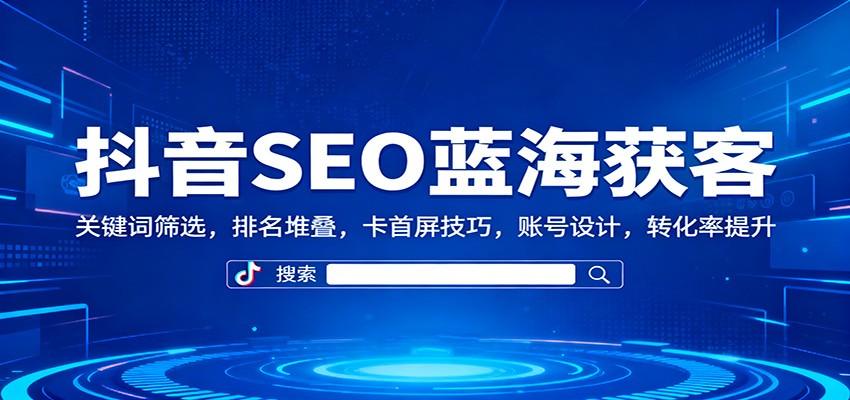 『精品课程』抖音SEO蓝海获客：关键词筛选，排名堆叠，卡首屏技巧，账号设计，转化率提升-智扬星海